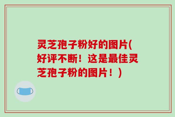 灵芝孢子粉好的图片(好评不断！这是佳灵芝孢子粉的图片！)
