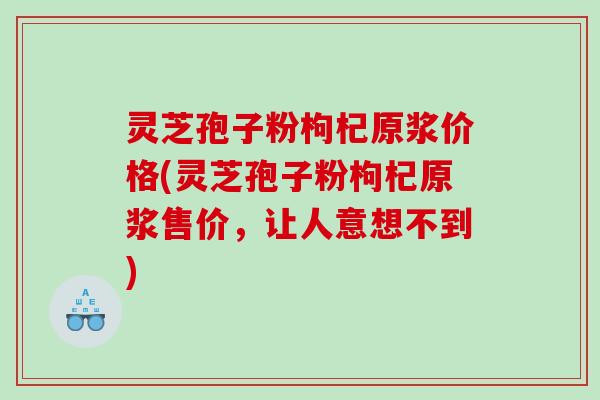 灵芝孢子粉枸杞原浆价格(灵芝孢子粉枸杞原浆售价，让人意想不到)