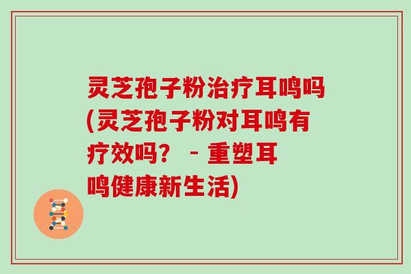 灵芝孢子粉耳鸣吗(灵芝孢子粉对耳鸣有疗效吗？ - 重塑耳鸣健康新生活)