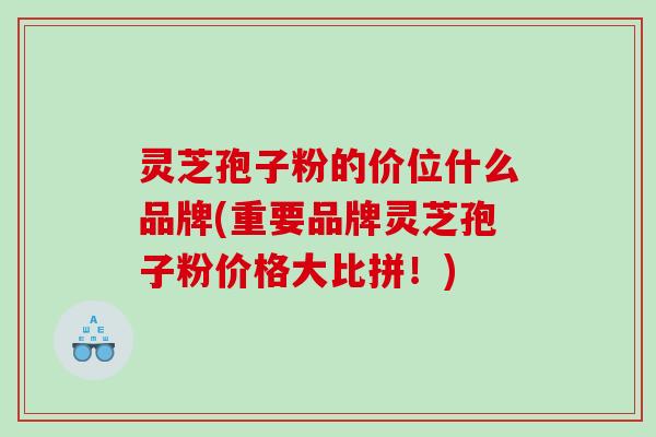 灵芝孢子粉的价位什么品牌(重要品牌灵芝孢子粉价格大比拼！)