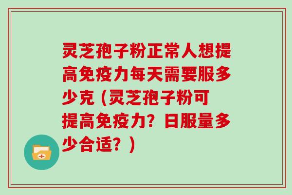 灵芝孢子粉正常人想提高免疫力每天需要服多少克 (灵芝孢子粉可提高免疫力？日服量多少合适？)