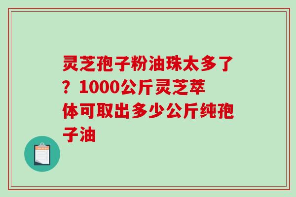 灵芝孢子粉油珠太多了？1000公斤灵芝萃体可取出多少公斤纯孢子油