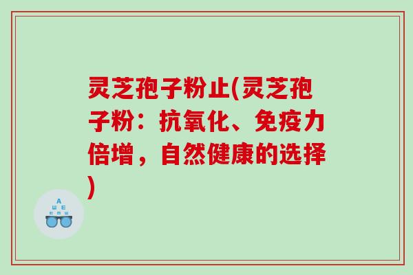 灵芝孢子粉止(灵芝孢子粉：、免疫力倍增，自然健康的选择)