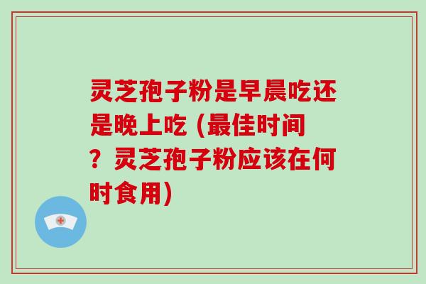 灵芝孢子粉是早晨吃还是晚上吃 (佳时间？灵芝孢子粉应该在何时食用)