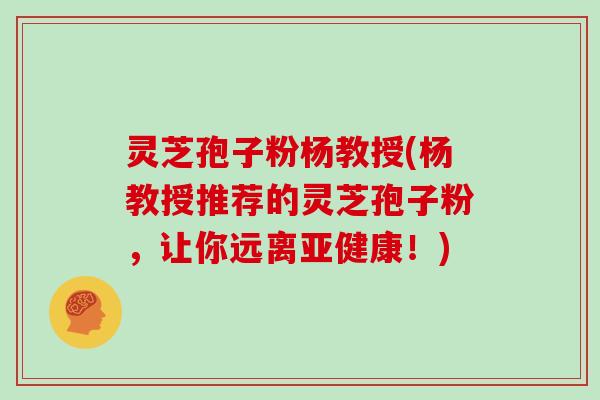 灵芝孢子粉杨教授(杨教授推荐的灵芝孢子粉，让你远离！)