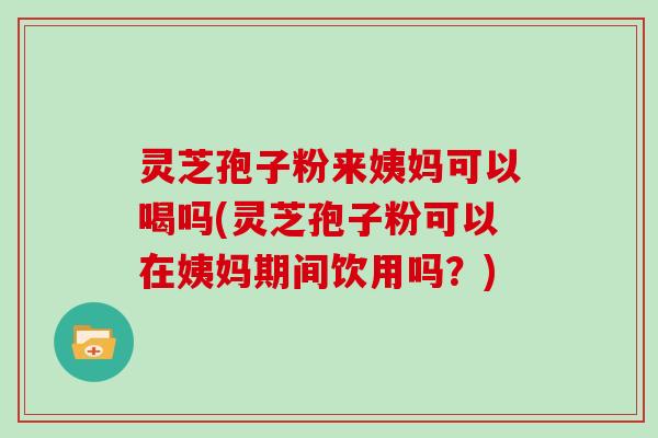 灵芝孢子粉来姨妈可以喝吗(灵芝孢子粉可以在姨妈期间饮用吗？)