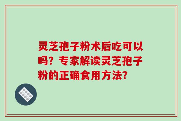 灵芝孢子粉术后吃可以吗？专家解读灵芝孢子粉的正确食用方法？