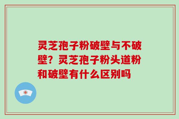 灵芝孢子粉破壁与不破壁?灵芝孢子粉头道粉和破壁有什么区别吗 灵芝孢子粉破壁与不破壁?灵芝孢子粉头道粉和破壁有什么区别吗