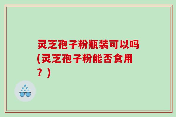 灵芝孢子粉瓶装可以吗(灵芝孢子粉能否食用?) 灵芝孢子粉瓶装可以吗(灵芝孢子粉能否食用?)