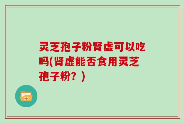 灵芝孢子粉虚可以吃吗(虚能否食用灵芝孢子粉？)