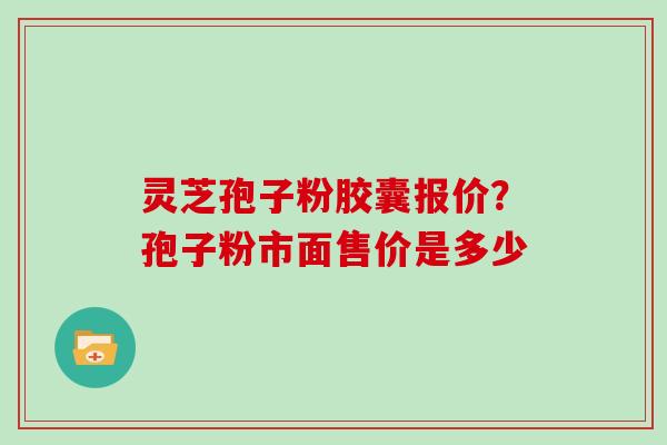 灵芝孢子粉胶囊报价？孢子粉市面售价是多少