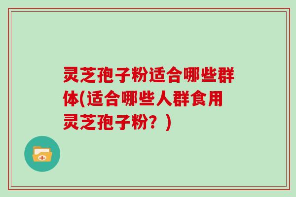 灵芝孢子粉适合哪些群体(适合哪些人群食用灵芝孢子粉？)