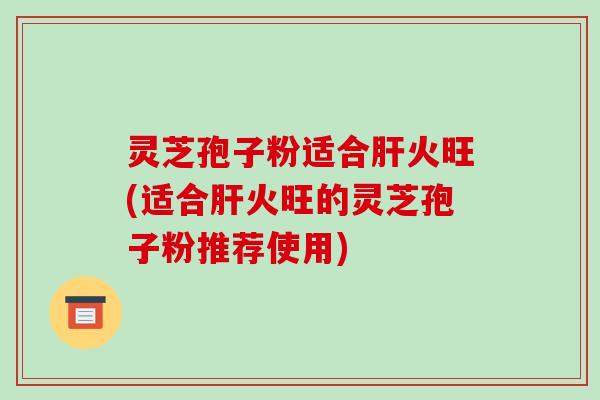 灵芝孢子粉适合火旺(适合火旺的灵芝孢子粉推荐使用)