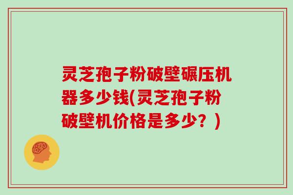 灵芝孢子粉破壁碾压机器多少钱(灵芝孢子粉破壁机价格是多少？)