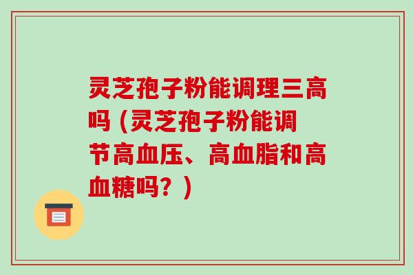 灵芝孢子粉能调理吗 (灵芝孢子粉能调节高、高和高吗？)