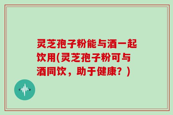 灵芝孢子粉能与酒一起饮用(灵芝孢子粉可与酒同饮，助于健康？)