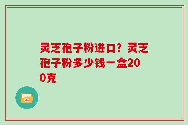 灵芝孢子粉进口？灵芝孢子粉多少钱一盒200克