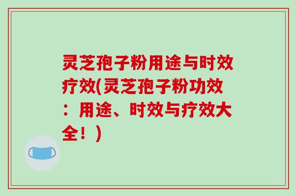 灵芝孢子粉用途与时效疗效(灵芝孢子粉功效：用途、时效与疗效大全！)