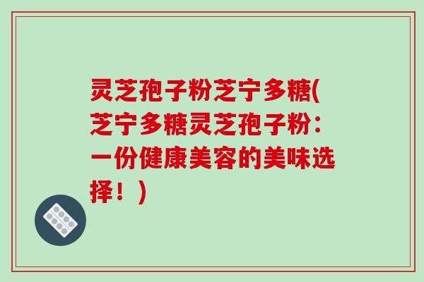灵芝孢子粉芝宁多糖(芝宁多糖灵芝孢子粉：一份健康美容的美味选择！)