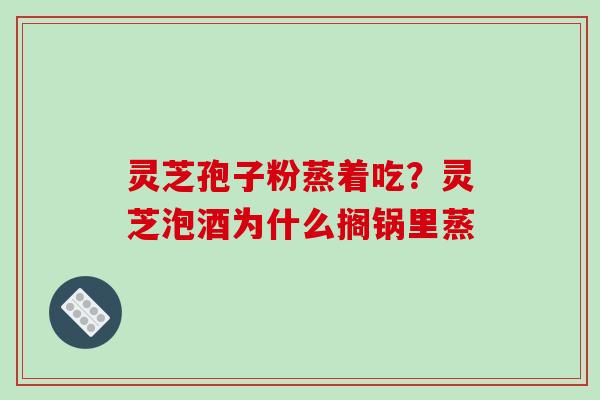 灵芝孢子粉蒸着吃？灵芝泡酒为什么搁锅里蒸