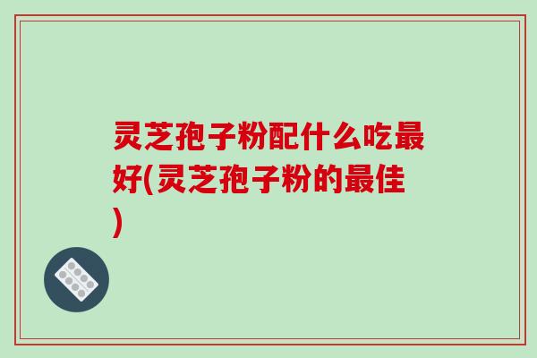 灵芝孢子粉配什么吃好(灵芝孢子粉的佳)