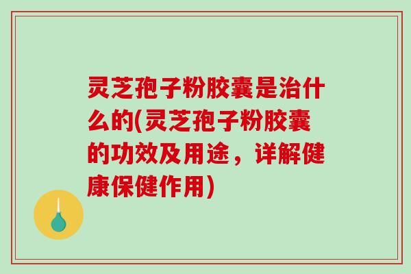 灵芝孢子粉胶囊是什么的(灵芝孢子粉胶囊的功效及用途，详解健康保健作用)