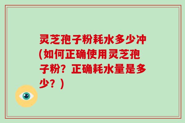灵芝孢子粉耗水多少冲(如何正确使用灵芝孢子粉？正确耗水量是多少？)