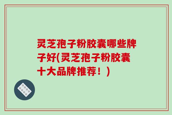 灵芝孢子粉胶囊哪些牌子好(灵芝孢子粉胶囊十大品牌推荐！)