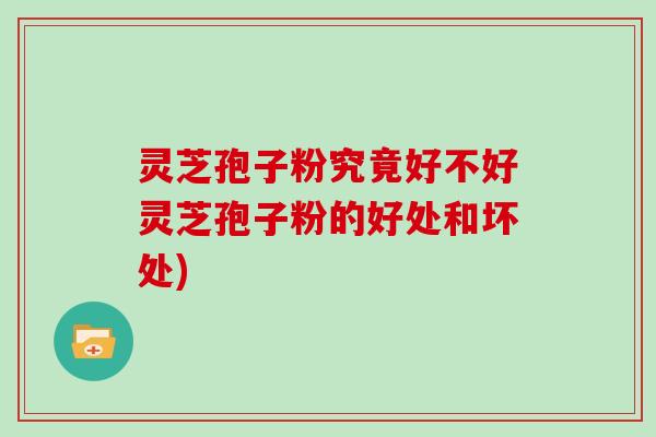 灵芝孢子粉究竟好不好灵芝孢子粉的好处和坏处)