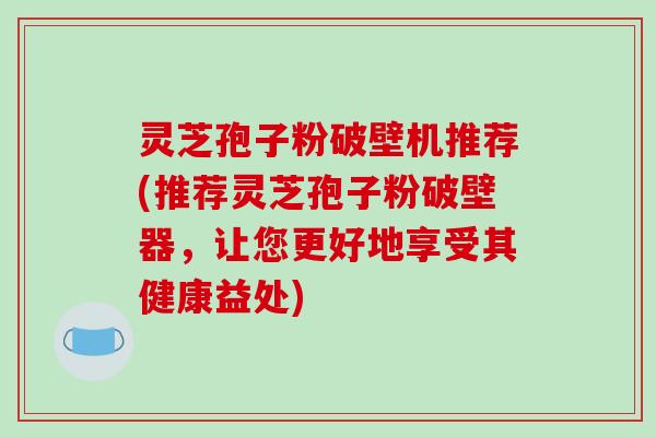 灵芝孢子粉破壁机推荐(推荐灵芝孢子粉破壁器，让您更好地享受其健康益处)