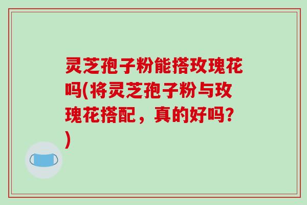 灵芝孢子粉能搭玫瑰花吗(将灵芝孢子粉与玫瑰花搭配，真的好吗？)