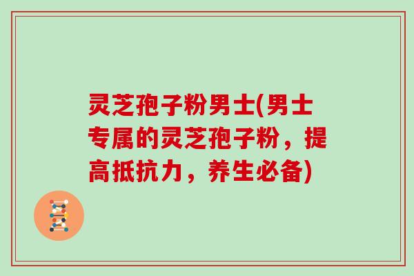 灵芝孢子粉男士(男士专属的灵芝孢子粉，提高抵抗力，养生必备)