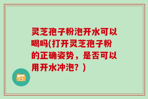 灵芝孢子粉泡开水可以喝吗(打开灵芝孢子粉的正确姿势，是否可以用开水冲泡？)