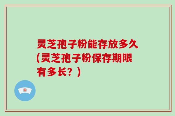 灵芝孢子粉能存放多久(灵芝孢子粉保存期限有多长？)