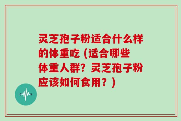 灵芝孢子粉适合什么样的体重吃 (适合哪些体重人群？灵芝孢子粉应该如何食用？)