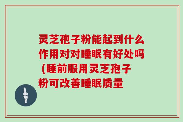 灵芝孢子粉能起到什么作用对对有好处吗 (睡前服用灵芝孢子粉可改善质量