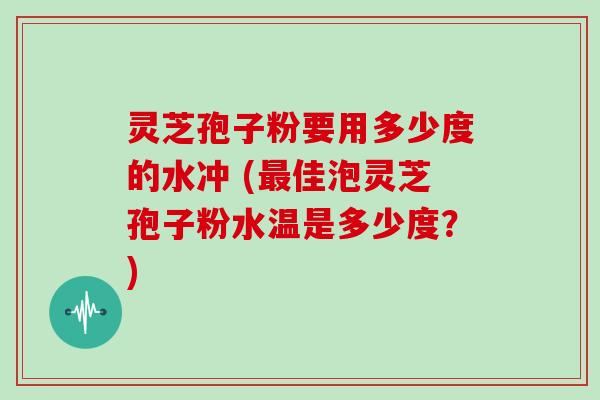 灵芝孢子粉要用多少度的水冲 (佳泡灵芝孢子粉水温是多少度？)