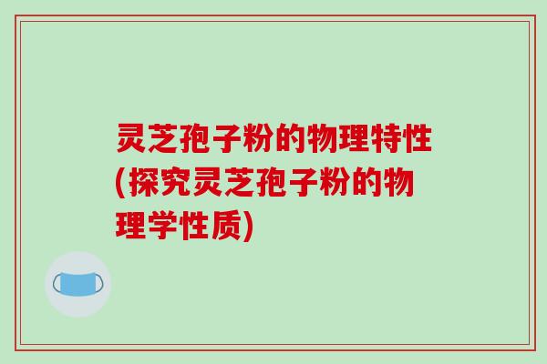 灵芝孢子粉的物理特性(探究灵芝孢子粉的物理学性质)