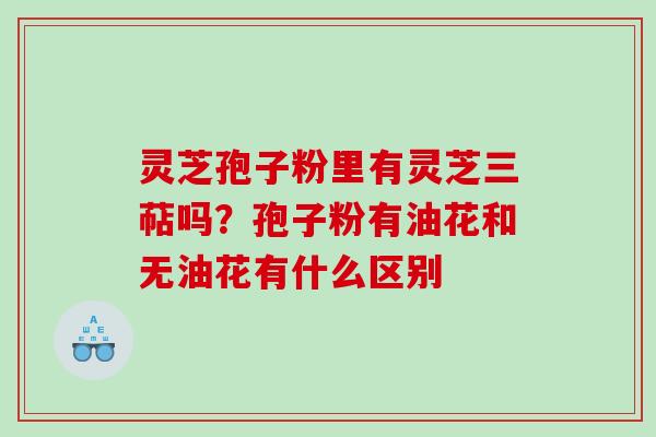 灵芝孢子粉里有灵芝三萜吗？孢子粉有油花和无油花有什么区别