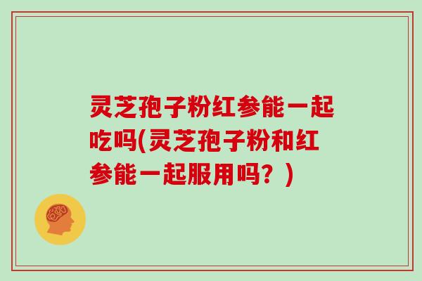 灵芝孢子粉红参能一起吃吗(灵芝孢子粉和红参能一起服用吗？)