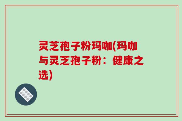 灵芝孢子粉玛咖(玛咖与灵芝孢子粉：健康之选)