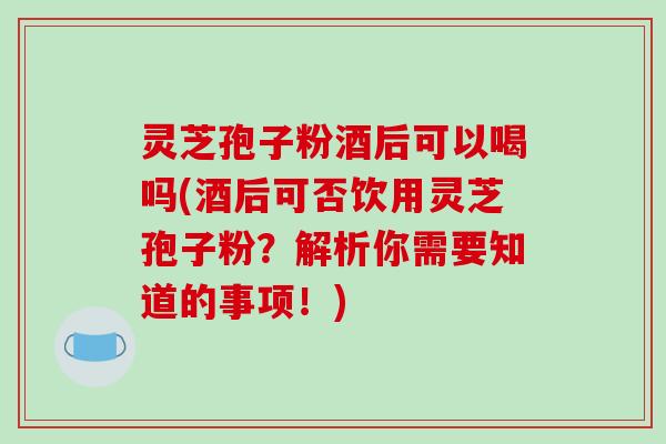 灵芝孢子粉酒后可以喝吗(酒后可否饮用灵芝孢子粉？解析你需要知道的事项！)