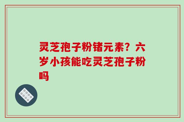 灵芝孢子粉锗元素？六岁小孩能吃灵芝孢子粉吗