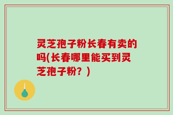 灵芝孢子粉长春有卖的吗(长春哪里能买到灵芝孢子粉？)