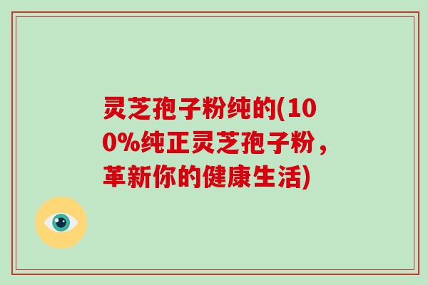 灵芝孢子粉纯的(100%纯正灵芝孢子粉，革新你的健康生活)