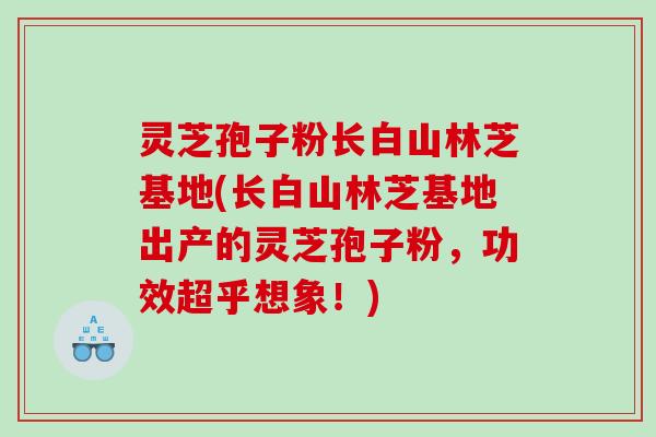 灵芝孢子粉长白山林芝基地(长白山林芝基地出产的灵芝孢子粉，功效超乎想象！)