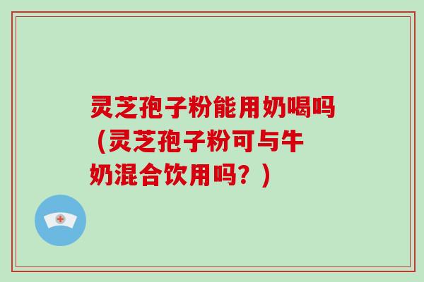 灵芝孢子粉能用奶喝吗 (灵芝孢子粉可与牛奶混合饮用吗？)
