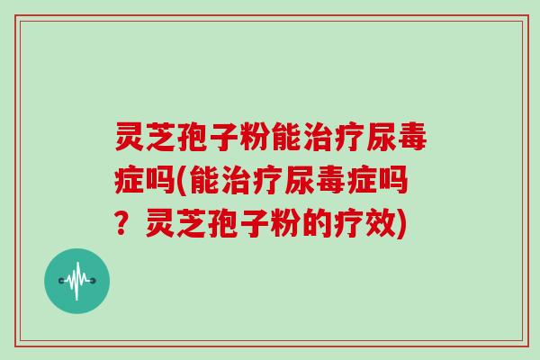 灵芝孢子粉能尿毒症吗(能尿毒症吗？灵芝孢子粉的疗效)