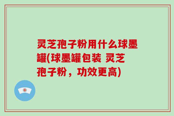 灵芝孢子粉用什么球墨罐(球墨罐包装 灵芝孢子粉，功效更高)