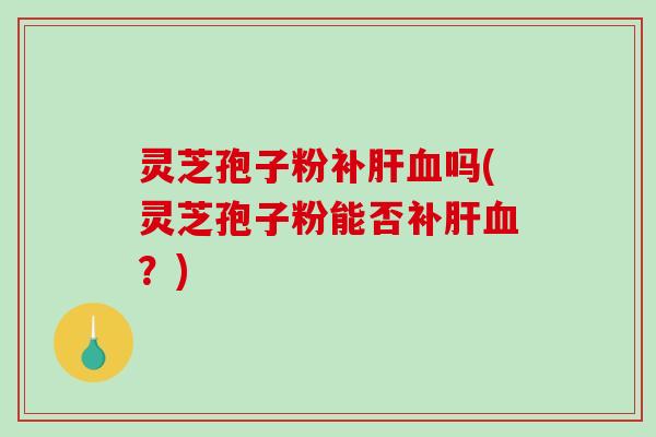 灵芝孢子粉补吗(灵芝孢子粉能否补？)